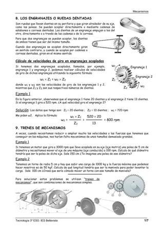 Mecanismos
Tecnología 3º ESO. IES Bellavista 1/7
8. LOS ENGRANAJES O RUEDAS DENTADAS
Son ruedas que llevan dientes en su periferia y que giran alrededor de su eje,
como las poleas. Se pueden acoplar directamente o mediante cadenas de
eslabones o correas dentadas. Los dientes de un engranaje empujan a los del
otro, directamente o a través de las cadenas o de la correas.
Para que dos engranajes se puedan acoplar, los dientes
de ambos tienen que ser del mismo tamaño.
Cuando dos engranajes se acoplan directamente giran
en sentido contrario, y cuando se acoplan por cadenas o
correas dentadas, giran en el mismo sentido.
Cálculo de velocidades de giro en engranajes acoplados
Si tenemos dos engranajes acoplados, llamados, por ejemplo,
engranaje 1 y engranaje 2, podemos realizar cálculos de velocidades
de giro de dichos engranajes utilizando la siguiente fórmula:
donde ω1 y ω2 son las velocidades de giro de los engranajes 1 y 2,
mientras que Z1 y Z2 son sus respectivos números de dientes.
Ejemplo 1
En la figura anterior, observamos que el engranaje 1 tiene 20 dientes y el engranaje 2 tiene 13 dientes.
Si el engranaje 1 gira a 520 rpm. ¿A qué velocidad gira el engranaje 2?
Solución: Los datos que tengo son: Z1 = 20 dientes ; Z2 = 13 dientes ; ω1 = 720 rpm
Me piden ω2. Aplico la fórmula:
9. TRENES DE MECANISMOS
A veces, cuando necesitamos reducir o ampliar mucho las velocidades o las fuerzas que tenemos que
conseguir en las máquinas, nos harían falta mecanismos de unos tamaños demasiado grandes.
Ejemplo 1
Si tenemos un motor que gira a 3000 rpm que lleva acoplada en su eje (eje motriz) una polea de 5 cm de
diámetro y necesitamos mover el eje de una máquina (eje conducido) a 100 rpm. Calcula de qué diámetro
tendría que ser la polea de dicho eje. Sale 150 cm ¿Te imaginas una polea de ese diámetro?
Ejemplo 2
Tenemos un torno de radio 5 cm y hay que subir una carga de 1000 kg y la fuerza máxima que podemos
hacer nosotros es de 50 kgf. Calcula de qué longitud tendría que ser la manivela para poder levantar la
carga. Sale 100 cm ¿Crees que sería cómodo mover un torno con ese tamaño de manivela?
Para solucionar estos problemas se utilizan “trenes de
mecanismos”, que son combinaciones de mecanismos simples.
ω1 × Z1 = ω2 × Z2
ω2 =
Z2
ω1 × Z1
=
13
520 × 20
= 800 rpm
ω1
ω2
Engranaje 1
Z2
Z1
Engranaje 2
 