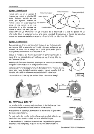 Mecanismos
1/8 Tecnología 3º ESO. IES Bellavista
Ejemplo 1 continuación
Hemos visto que en el ejemplo 1
tenemos que reducir la velocidad 30
veces. Podemos hacerlo en dos
pasos, por ejemplo: primero se
reduce 6 veces con un par de poleas
entre el eje motriz y un eje
intermedio (1 y 2)y después se
reduce 5 veces con otro par de
poleas entre el eje intermedio y el eje conducido de la máquina (3 y 4). Las dos poleas del eje
intermedio deben ir unidas para girar a la misma velocidad. Si calculamos el tamaño de las poleas
necesarias, vemos que puede hacerse con D1 = 5 cm, D2 = 30 cm, D3 = 5 cm, D4 = 25 cm.
Ejemplo 2 continuación
Supongamos que al torno del ejemplo 2 (recuerda que tenía que subir
una carga de 1000 kg y su radio era 5 cm) le colocamos, en lugar de una
manivela, un disco con un mango en el borde para poder girarlo.
Supongamos que el radio de dicho disco es 25 cm.
Calcula la fuerza F1 que tendría que hacer el operario para subir la
carga. Si lo has calculado bien, el resultado que has obtenido debe ser
una fuerza de 200 kgf.
Vemos que la fuerza es demasiado grande para el operario (recuerda que
sólo podía hacer una fuerza de 50 kgf como máximo).
Vamos a sustituir el disco por una rueda dentada del mismo tamaño. Y para
mover esta rueda dentada le vamos a acoplar otra más pequeña, de 5 cm
de radio, a la cual le acoplaremos una manivela de 25 cm de larga.
Calcula la fuerza F2 que hay que realizar ahora. Debe darte 40 Kgf.
10. TORNILLO SIN FIN
Un tornillo sin fin es un engranaje con la particularidad de que tiene
un único diente pero enrollado en forma de hélice (rosca).
Al acoplarlo a un engranaje, se transmite el movimiento de giro entre
dos ejes perpendiculares.
Por cada vuelta del tornillo sin fin, el engranaje acoplado sólo gira un
diente. Por tanto permite reducir mucho la velocidad de giro.
El mecanismo no es reversible: el tornillo sin fin puede hacer girar al
engranaje pero el engranaje no puede hacer girar al tornillo sin fin.
Polea motriz 1
Polea conducida 4
Polea intermedia 3
Eje motriz
Eje conducido
Polea intermedia 2
Eje intermedio
Motor
Engranaje
Tornillo sin fin
25
F1
1000 kg
5
1000 kg
25 5
F2
200 kgf
25 5
 