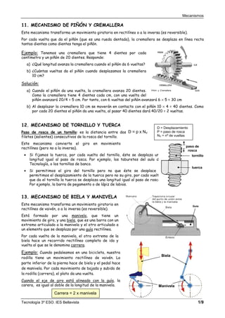Mecanismos
Tecnología 3º ESO. IES Bellavista 1/9
11. MECANISMO DE PIÑÓN Y CREMALLERA
Este mecanismo transforma un movimiento giratorio en rectilíneo o a la inversa (es reversible).
Por cada vuelta que da el piñón (que es una rueda dentada), la cremallera se desplaza en línea recta
tantos dientes como dientes tenga el piñón.
Ejemplo: Tenemos una cremallera que tiene 4 dientes por cada
centímetro y un piñón de 20 dientes. Responde:
a) ¿Qué longitud avanza la cremallera cuando el piñón da 6 vueltas?
b) ¿Cuántas vueltas da el piñón cuando desplazamos la cremallera
10 cm?
Solución:
a) Cuando el piñón da una vuelta, la cremallera avanza 20 dientes.
Como la cremallera tiene 4 dientes cada cm, con una vuelta del
piñón avanzará 20/4 = 5 cm. Por tanto, con 6 vueltas del piñón avanzará 6 × 5 = 30 cm
b) Al desplazar la cremallera 10 cm se moverán en contacto con el piñón 10 × 4 = 40 dientes. Como
por cada 20 dientes el piñón da una vuelta, al pasar 40 dientes dará 40/20 = 2 vueltas.
12. MECANISMO DE TORNILLO Y TUERCA
Paso de rosca de un tornillo: es la distancia entre dos
filetes (salientes) consecutivos de la rosca del tornillo.
Este mecanismo convierte el giro en movimiento
rectilíneo (pero no a la inversa).
• Si fijamos la tuerca, por cada vuelta del tornillo, éste se desplaza una
longitud igual al paso de rosca. Por ejemplo, los taburetes del aula de
Tecnología, o los tornillos de banco.
• Si permitimos el giro del tornillo pero no que éste se desplace y
permitimos el desplazamiento de la tuerca pero no su giro, por cada vuelta
que da el tornillo la tuerca se desplaza una longitud igual al paso de rosca.
Por ejemplo, la barra de pegamento o de lápiz de labios.
13. MECANISMO DE BIELA Y MANIVELA
Este mecanismo transforma un movimiento giratorio en
rectilíneo de vaivén, o a la inversa (es reversible).
Está formado por una manivela, que tiene un
movimiento de giro, y una biela, que es una barra con un
extremo articulado a la manivela y el otro articulado a
un elemento que se desplaza por una guía rectilínea.
Por cada vuelta de la manivela, el otro extremo de la
biela hace un recorrido rectilíneo completo de ida y
vuelta al que se le denomina carrera.
Ejemplo: Cuando pedaleamos en una bicicleta, nuestra
rodilla tiene un movimiento rectilíneo de vaivén. La
parte inferior de la pierna hace de biela y el pedal hace
de manivela. Por cada movimiento de bajada y subida de
la rodilla (carrera), el plato da una vuelta.
Cuando el eje de giro está alineado con la guía, la
carera, es igual al doble de la longitud de la manivela.
paso de
rosca
tornillo
tuerca
Guía
Biela
Manivela
D = Desplazamiento
P = paso de rosca
NV = nº de vueltas
D = p x NV
Carrera = 2 x manivela
 