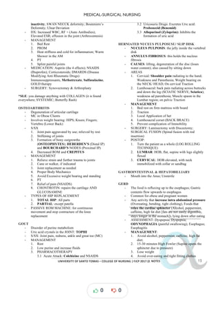 MEDICAL-SURGICAL NURSING
UNIVERSITY*OF*SANTO*TOMAS*–*COLLEGE*OF*NURSING*|*FJCP*2017*|
α
α
α
α
α*NOTES*
inactivity; SWAN NECCK deformity; Bouteniere’s
Deformity; Ulnar Deviation
- DX: Increased WBC, RF + (Auto Antibodies);
Elevated ESR; effusion in the joint (Arthrocentesis)
- MANAGEMENT
1. Bed Rest
2. PROM
3. Heat stiffness and cold for inflammation; Warm
Shower in the AM
4. PT
5. Splint painful joints
- MEDICATION: Aspirin (the 4 effects); NSAIDS
(Ibuprofen); Corticosteroids; DMARDS (Disease
Modifying Anti Rheumatic Drugs):
Immunosuppressants, Methotrexate, Sulfasalazine,
GOLD therapy
- SURGERY: Synovectomey & Arthroplasty
*SLE: you it is
damage anything with COLLAGEN ( found
everywhere; SYSTEMIC; Butterfly Rash)
OSTEOARTHRITIS
- Degeneration of articular cartilage
- MC in Obese Clients
- Involves weight bearing: HIPS; Knees; Fingers;
Vertebra (Lower Back)
- S/SX
1. Joint pain aggravated by use; relieved by rest
2. Stiffening of joints
3. Formation of bony outgrowths
(OSTEOPHYTES); HEBERDEN’S (Distal IP)
and BOURCHARD’S NODES (Proximal IP)
4. Decreased ROM and CREPITUS
- MANAGEMENT
1. Relieve strain and further trauma to joints
2. Cane or walker, if indicated
3. Joint replacement as needed
4. Proper Body Mechanics
5. Avoid Excessive weight bearing and standing
6. PT
7. Relief of pain (NSAIDS)
8. CHONTROTIN: repairs the cartilage AND
GLUCOSAMINE
- TYPES OF HIP REPLACEMENT
1. TOTAL HIP: All parts
2. patella
PARTIAL: except
- PASSIVE ROM MACHINE: for continuous
movement and stop contracture of the knee
replacement
GOUT
- Disorder of purine metabolism
- Uric acid crystals in the JOINT: TOPHI
- S/SX: Joint pain, redness, ankle and great toe (MC)
- MANAGEMENT
1. Rest
2. Low purine and increase fluids
3. PHARMACOTHERAPY
3.1 Acute Attack: Colchicine and NSAIDS
3.2 Uricosuric Drugs: Excretes Uric acid:
Probenecid (Benemid)
3.3 Allopurinol (Zyloprim): Inhibits the
formation of uric acid
HERNIATED NUCEUS PULPOSUSU/ SLIP DISK
- NUCLEUS PULPOSIS: the jelly inside the vertebral
disk
- ANNULUS FIBROSUS: this holds the nucleus
fibrosis
- CAUSES: lifting, degeneration of the disc (loses
water content); also caused by sitting down
- AREAS
1. Cervical: Shoulder pain radiating to the hand;
Weakness and Paresthesia; Weight bearing on
the NECK/ HEAD; On cervical Traction
2. Lumbosacral: back pain radiating across buttocks
and down the leg (SCIATIC NERVE; Sciatica);
weakness ad paresthesia; Muscle spasm in the
Lumbar region; on pelvic Traction
- MANAGEMENT
1. Bed rest on firm mattress with board
2. Traction
3. Local Application of het
4. Lumbosacral corset (BACK BRACE)
5. Prevent complication of Immobility
- SURGERY: Laminectomy with Discectomy;
SURGICAL FUSION (Spinal fusion with rod
insertion)
- POSTOP:
1. Turn the patient as a whole (LOG ROLLING
TECHNIQUE)
2. LUMBAR: HOB, flat, supine with legs slightly
flexed
3. CERVICAL: HOB elevated, with neck
immobilized with collar or sandbag
GASTROINTESTINAL HEPATOBILLIARY
&
- Mouth into the Anus; Unsterile
GERD
- The food is refluxing up to the esophagus; Gastric
contents flow upwards to esophagus
- Common for obese and pregnant women
- Any activity that increase intra abdominal pressure
(Overeating, bending, tight clothing), Foods that
relax the cardiac sphincter (Alcohol, peppermint,
caffeine, high fat diet [fats are not easily digestible,
stays longer in the stomach]), lying down after eating
- ASSESSMENT: Dyspepsia; Dyspepsia;
ODYNOPHAGIA (painful swallowing); Esophagus;
Eaophagitis
- MANAGEMENT:
1. Avoid alcohol, peppermint, caffeine, high fat
diet;
2. 15-30 minutes High Fowler (Supine opens the
sphincter due to pressure)
3. Lose weight
4. Avoid over-eating and tight fitting clothes
0 0
 