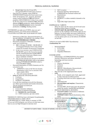 MEDICAL-SURGICAL NURSING
UNIVERSITY*OF*SANTO*TOMAS*–*COLLEGE*OF*NURSING*|*FJCP*2017*|
α
α
α
α
α*NOTES*
2. Portal Vein: From the GI tract 80%
unoxygenated Blood (needs more of unoxy)
- Once the liver is damage, causes PORTAL
HYPERTENSION because the blood cannot enter.
- S/SX: GI Symptoms: N/V, Anorexia, decreased
energy (cannot metabolize and Glucose
CHO
properly); HEPATOMEGALY (Fatty Liver; caused
by the loss of the liver to metabolize fats); Decrease
albumin (CHON) (shifting due to
production: edema
decreased colloidal pressure) ascites; decreased
production of clotting, bleeding anemia
*ANTIBODIES are made out of CHON, since you can’t
metabolize proteins, you will be prone to Infections
* CLOTTING FACTORS ARE ALSO MADE OF CHON
- Obstruction of Bile flow: Decreased absorption of
fats and ADKEK; VITAMIN K is for clotting: THEY
DIE of HEMMORHAGIC STROKE
- Decreased conjugation of Bilirubin: ACHOLIC
stools, tea Colored Urine
• RBC (120 days) à HEME + BILIRUBIN à
Unconjugated bilirubin à not water soluble
(cannot be excreted) à Glucoronyl Transferase
• In the Liver converts it into CONJUGATED
BILIRUBIN: goes to the liver to be recycled
and the remaining becomes STERCOBILIN
(gives the color or the liver); Which in turn
causes ACHOLIC STOOLS
• The one left with the liver and goes to the blood
HYPERBILIRUBENEMIA; then to the kidneys
causing HYPERBILIRUBINEMIA which is
TEA COLORED URINE
- Decreased deamination of CHON Ammonia
- can’t be
converted to urea
• AMMONIA is toxic to the Nervous System;
Deamination in the Liver to converts it into
water soluble UREA
• This will increase the BUN
- S/SX OF HEPATIC ENCEPALOPATHY
1. Confusion
2. Forgetfulness
3. Peripheral: ASTERIXIS
- Liver also has something to do with Sex Hormone
use: Males (gynecomastia) and Females (hirsutism);
The Sex hormones are destroyed
- MANAGEMNT
1. Correct electrolyte imbalance
2. Reduction of ammonia formation:
2.1 NEOMYCIN, LACTULOSE
2.2 CHON restriction, tap water enema
*MODERATE CHON but lower with hepatic Encephalopathy
*HIGH BIOLOGICAL CHON: MEAT
*LOW BIOLOGICAL CHON: Beans or monngo in CHN
*If you use LOW biological, you will eat a lot and cause more
feces so you use High biological to decrease stool
3. NGT to suction
4. Potassium Sparring: Spirinololactone
(CIRRHOSIS has increased sodium and
Hypokalemia)
5. Paracentesis
6. BEDREST: to reduce metabolic demands to the
liver
7. High CHO, High Calorie Diet
ESOPHAGEAL VARICES
- When the client eats the varices can be hit and cause
bleeding without chance of clotting
- STEGSTAKEN BLAKEMORE TUBE: it puts
pressure on the esophagus and stomach; there are two
balloons; No blood supply and causes ESPHAGEAL
VARICES (Deflate 5 minutes 10 hrs per day
in 8- ); if
ever the patient pulls out cut the balloons SCISSORS
on bed side
*what do you need in BED SIDE Thyroidectomy:
Trachesotomy Set
- MANAGEMENT
1. IV FLUIDS
2. Anti Emetics
3. Stegstaken-Blakemore
PANCREATITIS
- Inflammation: AUTODIGESTION by the trapped
enzymes; Obstruction and edema; Interstitial
hemorrhage and tissue necrosis
- CAUSES
1. Chronic Alcoholism
2. Gallstone
3. Infection
4. DRUGS: Chlorothiazine, Glucocorticods –
PROVOKE PANCREATITIS
- May hurt due to the trapped pancreatic enzyme
- S/SX:
1. Steady, severe epigastric pain: back, aggravated
by fatty meal and recumbent position
2. Vomiting which does not relieve epigastric pain
3. Fever
4. Abdominal pain
5. Elevated lipase and amylase: Characteristic
Indicator
6. Elevated WBC, blood sugar (since the pancreas
creates the insulin; causing DM) and bilirubin
- SIGNS OF PERITONEAL BLEEDING
1. CULLEN’S SIGN: discoloration of abdomen
and peri-umbilical region
2. TURNER’S SIGN: Bluish discoloration of the
flanks
- SIGNS OF PERITONITIS: Blumberg’s Sign
(rebound tenderness)
- MANAGEMENT
1. Client will be free from pain or less: NPO:
prevents auto-digestion; ANALGESIS: Demerol
(drug of choice); NO Morphine causes spasm of
0 0
 