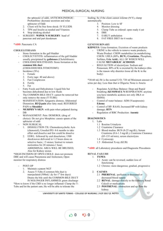 MEDICAL-SURGICAL NURSING
UNIVERSITY*OF*SANTO*TOMAS*–*COLLEGE*OF*NURSING*|*FJCP*2017*|
α
α
α
α
α*NOTES*
the sphincter of oddi; ANTICHOLINERGIC:
Probanthine: decrease secretion and relax
sphincter of Oddi
2. Client will be free form shock: IV FLUIDS
3. TPN and Insulin as needed and Vitamins
4. Stop drinking alcohol
- SURGERY: WIPOL’S SURGERY: head of
pancreas and and part duodenum
*ADD: Pancreatic CA
CHOLELITHIASIS
- Stone formation in the gall bladder
- CHOLECYSTITIS: inflammation of the gall bladder
usually precipitated by gallstones (Cholelithiasis)
- CHOLEDOCHOLITHIASIS: Stone formation at the
common bile duct
(CHOLEDOCHOLTITHOTOMY)
- Incidence (5Fs)
1. Female
2. Forty (age: 40 and above)
3. Fair Complexion
4. Fertile
5. Fat
- Fatty Foods and Dehydration: Liquid bile but
becomes dehydrated due to low fluids
- The COMMON BILE DUCT: cannot be removed but
only remove the stone (T-TUBE)
- MANIFESTATION: Epigastric distress; Abdominal
Distention; RUQ pain after fatty meal; REFERRED
PAIN to Shoulder
- MURPHY’S SIGN: with pain when palpated during
DB
- MANAGEMENT: Pain: DEMEROL (drug of
choice): Do not give Morphine: causes spasm of the
sphincter of oddi
- NON SURGICAL
1. DISSOLUTION TX: Chemodeoxycholic Acis
(chenosiol), Ursodiol PO: 4-6 months to take
effect and dissolve and few could be dissolve
2. ESWL: followed by oral dissolution; 1500
shockwaves delivered in 1 2 hours done on
-
selective basis; <3 stones; Instruct to remain
motionless for 20 minutes-1 hour;
ABDOMINAL AREA WILL BE BRUISED;
Also for Kidney stones
*HIGH INCISION OF OPEN CHOLE: does not promote
DBE and will cause Pneumonia and Atelectasis; Open:
monitor for respiratory distress
- -
POST OP
1. Maintain a patent NGT
2. Assess T-Tube if common bile duct is
manipulated (500mL/ dy for 1st
few days):
Drains the bile until the COMMON BILE DUCT
IS NOLONGER INFLAMMED; green discharge
*How to know if the CBD is no longer inflamed: Clamp the T-
Tube and let the patient eats; He will be able to tolerate the
feeding; So if the client cannot tolerate (N/V), clamp
automatically
3. Position: Low to SF
4. Monitor dressing
5. Clamp Tube as ordered: open ready ti eat
6. DBE
7. EARLY ambulation
8. FAT FREE DIET for 6 weeks
GENITOURINARY
KIDNEYS: Urine formation; Excretion of waste products
- URINE is the vehicle to remove waste ;
products
Waste Product: CHON metabolites (in metabolizing
CHON: UREA (80%; BUN), Creatinine, Phosphate,
Sulfates, Uric Acid); ALL OF WHICH WILL
CAUSE METABOLIC ACIDOSIS
- REGUALTION of electrolytes: Sodium and
Potassium; 80% of K is by the kidneys (this
excreted
is the reason why diuretics loose all the K in the
body)
*30-60 mL/Hr is the normal U/O; 720 ml Minimum amount of
urine per day; Less than that is Oliguria; None is Anuria
- Regulates Acid Base Balance
- : Deep and Rapid
breathing (KUSSMAUL’S RESPIRATION: anytime
you have metabolic acidosis not only DKA or
HHNS)
- Control of water balance: ADH (Vasopressin):
Edema
- Control of BP: RAAS; Increased BP with kidney
damage; HTN
- Regulation of RBC Production: Anemic
DIAGNOSTICS
1. Labs
1.1 Routine Urinalysis
1.2 Creatinine Clearance
1.3 Blood studies: BUN (8-25 mg/dL), Serum
Creatinine (0.6-1.3 mg/dL), Creatinine Clearance
(85-135 ml/min), serum electrolytes
1.4 Cystoscopy
1.5 Abdominal X-ray (KUB)
*ADD: all Laboratory procedures and Diagnostic Procedures
RENAL FAILURE
1. TYPES:
1.1 Acute: can be reversed; sudden loss of
functioning
1.2 Chronic: more dangerous; gradual, progressive
2. CAUSES:
2.1 PRERENAL: is decreased or
perfusion
decreased blood supply
2.2 RENAL: damage directly to the kidneys; Renal
Calculi or medications
2.3 POSTRENAL: obstr the
uction nd up flow
a
kidney
0 0
 