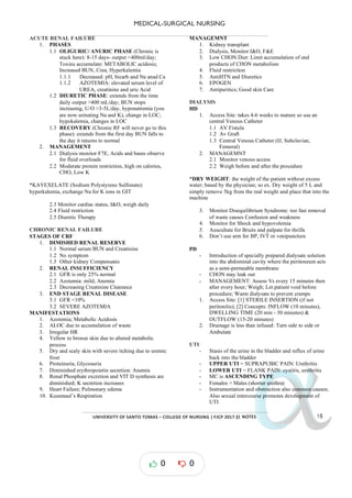 MEDICAL-SURGICAL NURSING
UNIVERSITY*OF*SANTO*TOMAS*–*COLLEGE*OF*NURSING*|*FJCP*2017*|
α
α
α
α
α*NOTES*
ACUTE RENAL FAILURE
1. PHASES
1.1 OLIGURIC/ ANURIC PHASE (Chronic is
stuck here) -
: 8 15 days output <400ml/day;
-
Toxins accumulate: METABOLIC acidosis;
Increased BUN, Crea, Hyperkalemia
1.1.1 Decreased: pH, bicarb and Na anad Ca
1.1.2 AZOTEMIA: elevated serum level of
UREA, creatinine and uric Acid
1.2 DIURETIC PHASE: extends from the time
daily output >400 mL/day; BUN stops
increasing, U/O >3-5L/day, hyponatremia you
(
are now urinating Na and K), change in LOC;
hypokalemia, changes in LOC
1.3 RECOVERY (Chronic RF will never go to this
phase): extends from the first day BUN falls to
the day it returns to normal
2. MANAGEMENT
2.1 Dialysis monitor F7E, Acids and bases observe
for fluid overloads
2.2 Moderate protein restriction, high on calories,
CHO, Low K
*KAYEXELATE (Sodium Polystyrene Sulfonate):
hyperkalemia, exchange Na for K ions in GIT
2.3 Monitor cardiac status, I&O, weigh daily
2.4 Fluid restriction
2.5 Diuretic Therapy
CHRONIC RENAL FAILURE
STAGES OF CRF
1. DIMISHED RENAL RESERVE
1.1 Normal serum BUN and Creatinine
1.2 No symptom
1.3 Other kidney Compensates
2. RENAL INSUFFICIENCY
2.1 GFR is only 25% normal
2.2 Azotemia: mild; Anemia
2.3 Decreasing Creatinine Clearance
3. END STAGE RENAL DISEASE
3.1 GFR <10%
3.2 SEVERE AZOTEMIA
MANIFESTATIONS
1. Azotemia; Metabolic Acidosis
2. ALOC due to accumulation of waste
3. Irregular HR
4. Yellow to bronze skin due to altered metabolic
process
5. Dry and scaly skin with severe itching due to uremic
frost
6. Proteinuria, Glycosuria
7. Diminished erythropoietin secretion: Anemia
8. Renal Phosphate excretion and VIT D synthesis are
diminished; K secretion increases
9. Heart Failure; Pulmonary edema
10. Kussmaul’s Respiration
MANAGEMNT
1. Kidney transplant
2. Dialysis, Monitor I&O, F&E
3. Low CHON Diet: Limit accumulation of end
products of CHON metabolism
4. Fluid restriction
5. Ant Diuretics
iHTN and
6. EPOGEN
7. Antipuritics; Good skin Care
DIALYSIS
HD
1. Access Site: takes 4-6 weeks to mature so use an
central Venous Catheter
1.1 AV Fistula
1.2 Av Graft
1.3 Central Venous Catheter (IJ, Subclavian,
Femoral)
2. MANAGEMNT
2.1 Monitor venous access
2.2 Weigh before and after the procedure
*DRY WEIGHT: the weight of the patient without excess
water; based by the physician; so ex. Dry weight of 5 L and
simply remove 5kg from the real weight and place that into the
machine
3. Monitor Disequilibrium Syndrome: too fast removal
of waste causes Confusion and weakness
4. Monitor for Shock and hypovolemia
5. Auscultate for Bruits and palpate for thrills
6. Don’t use arm for BP, IVT or venipuncture
PD
- Introduction of specially prepared dialysate solution
into the abdominal cavity where the peritoneum acts
as a semi-permeable membrane
- CHON may leak out
- MANAGEMENT: Assess Vs every 15 minutes then
after every hour; Weigh; Let patient void before
procedure; Warm dialysate to prevent cramps
1. Access Site: [1] STERILE INSERTION (if not
peritonitis); [2] Concepts: INFLOW (10 minutes),
DWELLING TIME (20 min - 30 minutes) &
OUTFLOW (15-20 minutes)
2. Drainage is less than infused: Turn side to side or
Ambulate
UTI
- Stasis of the urine in the bladder and of urine
reflux
back into the bladder
- UPPER UTI = SUPRAPUBIC PAIN: Urethritis
- LOWER UTI = FLANK PAIN: cystitis, urethritis
- MC is ASCENDING TYPE
- Females > Males (shorter urethra)
- Instrumentation and obstruction also common causes;
Also sexual intercourse promotes development of
UTI
0 0
 