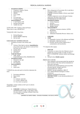 MEDICAL-SURGICAL NURSING
UNIVERSITY*OF*SANTO*TOMAS*–*COLLEGE*OF*NURSING*|*FJCP*2017*|
α
α
α
α
α*NOTES*
- MANIFESTATIONS:
1. Frequency, Urgency, Dyuria
2. Hypogastric Pain
3. Malaise
4. Fever, Chills
5. N/V
6. Low back pain
7. Urinalysis Findings
- MANAGEMENT
1. C and S before ATB
2. Increase Fluid intake
3. Acidify the urine
*ACID ASH: CPP: Cranberry, Plums & Prunes
*Buco Juice is only a DIURETICS
*ALKALINE ASH: Citrus fruits
4. Perineal Hygiene
5. Regular Bladder emptying
6. Hot sitz bath
UROLITHIASIS/ NEPHROLITHIASIS
- Formation of stones in the urinary tract
- RF:
1. Calcium: Diets high in calcium; immobilization
(if you don’t move, the calcium is removed from
the bones into the serum)
2. Urinary Stasis
3. Dehydration
4. Uric Acid
- TYPE OF STONE
1. URIC ACID
CALCIUM OXALATES, PHOSPHATES
- MANIFESTATION
1. Hematuria: late sign
2. Colicky pain
3. N/V; Dysuria
- MANAGEMENT
1. Fluids
2. Strain urine
* STRAIN the urine and send it to the lab to determine the
stone
3. Encourage ambulation
4. Pain Control
5. DIET
5.1 Calcium: Acid Ash
5.2 Cystine: Alkaline Ash
5.3 Uric Acid: Low purine
*Vegetables: contain oxalates so don’t give to calcium
OXALATE stones!
6. SURGERY: Urolithotomy/ Nephrolithotomy;
NEPHROSTOMY TUBE: At the flank to drain
the urine while it is healing/ inflamed; Same idea
as a T TUBE; ESWL
BPH
- Slow enlargement of the prostate; 40 y/o and above
- Nocturnal: number 1 reason;
- CAUSES: hormonal changes or factors; age related
changes
- Urethral compression occurs with sign of urinary
obstruction urinary stasis
à à UTI
- INTERFERENCE IN URINATION
- MANIFESTATIONS
1. Urinary frequency
2. Nocturia
3. Bladder distention
4. Bladder Calculi
- MANAGEMENT:
1. Terazosin: to promote urination; ALPHA
BLOCKER
2. ATB for UTI
3. Administer Finasteride (Proscar: reduces size)
- SURGERY
1. TURP
1.1 Suprapubic: incision in the abdomen and blader
1.2 Retropubic: abdominal incision
1.3 Perineal: near the rectum; highest risk of
contamination and incontinence
*1% Impotent after surgery
- POST-OP
1. Cystoclysis: to remove the clots; Maintain urine to
pinkish red; if red, too little, too little, too fast; 3
WAY CATHERTER: infusion, balloon and drainage
bag
2. Normal to have bladder spasms
PROSTATE CANCER
- Slow malignant in the prostate gland that spreads by
direct invasion of the tissue and can metastasize to
bony pelvis and spine
- Elevated serum acid phosphatrase and serum PSA
(Prostate Specific Antigen) and CEA
(Carcinoembryonic Antigen)
- BIOPSY: Reveals malignancy, MRI-CT
- Give: Diethystilbrstrol (estrogen) to reduce
testosterone
- Radiation and Radical Prostectomy
- ORCHIECTOMY: to also decrease production of
testosterone
α
α
α
α
α!
0 0
 