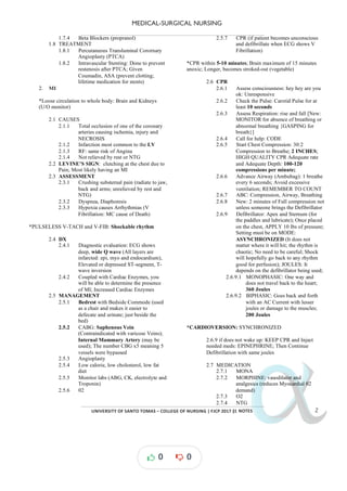 MEDICAL-SURGICAL NURSING
UNIVERSITY*OF*SANTO*TOMAS*–*COLLEGE*OF*NURSING*|*FJCP*2017*|
α
α
α
α
α*NOTES*
1.7.4 Beta Blockers (propranol)
1.8 TREATMENT
1.8.1 Percutaneous Transluminal Corornary
Angioplasty (PTCA)
1.8.2 Intravascular Stenting: Done to prevent
restenosis after PTCA; Given
Coumadin, ASA (prevent clotting;
lifetime medication for stents)
2. MI
*Loose circulation to whole body: Brain and Kidneys
(U/O monitor)
2.1 CAUSES
2.1.1 Total occlusion of one of the coronary
arteries causing ischemia, injury and
NECROSIS
2.1.2 Infarction most common to the LV
2.1.3 RF: same risk of Angina
2.1.4 Not relieved by rest or NTG
2.2 LEVINE’S SIGN: clutching at the chest due to
Pain; Most likely having an MI
2.3 ASSESSMENT
2.3.1 Crushing substernal pain (radiate to jaw,
back and arms; unrelieved by rest and
NTG)
2.3.2 Dyspnea, Diaphoresis
2.3.3 Hypoxia causes Arrhythmias (V
Fibrillation: MC cause of Death)
*PULSELESS V- -
TACH and V FIB: Shockable rhythm
2.4 DX
2.4.1 Diagnostic evaluation: ECG shows
deep, wide Q wave (All layers are
infarcted: epi, myo and endocardium),
Elevated or depressed ST-segment, T-
wave inversion
2.4.2 Coupled with Cardiac Enzymes, you
will be able to determine the presence
of MI; Increased Cardiac Enzymes
2.5 MANAGEMENT
2.5.1 Bedrest with Bedside Commode (used
as a chair and makes it easier to
defecate and urinate; just beside the
bed)
2.5.2 CABG: Saphenous Vein
(Contraindicated with varicose Veins);
Internal Mammary Artery (may be
used); The number CBG x5 meaning 5
vessels were bypassed
2.5.3 Angioplasty
2.5.4 Low calorie, low cholesterol, low fat
diet
2.5.5 Monitor labs (ABG, CK, electrolyte and
Troponin)
2.5.6 02
2.5.7 CPR (if patient becomes unconscious
and defibrillate when ECG shows V
Fibrillation)
*CPR within um of 15 minutes
5-10 minutes; Brain maxim
anoxic; Longer, becomes stroked-out (vegetable)
2.6 CPR
2.6.1 Assess consciousness: hey hey are you
ok: Unresponsive
2.6.2 Check the Pulse: Carotid Pulse for at
least 10 seconds
2.6.3 Assess Respiration: rise and fall [New:
MONITOR for absence of breathing or
abnormal breathing {GASPING for
breath}]
2.6.4 Call for help: CODE
2.6.5 Start Chest Compression: 30:2
Compression to Breathe; ;
2 INCHES
HIGH QUALITY CPR Adequate rate
and Adequate Depth: 100-120
compressions per minute;
2.6.6 Advance Airway (Ambubag): 1 breathe
every 6 seconds; Avoid excessive
ventilation; REMEMBER TO COUNT
2.6.7 ABC: Compression, Airway, Breathing
2.6.8 New: 2 minutes of Full compression not
unless someone brings the Defibrillator
2.6.9 Defibrillator: Apex and Sternum (for
the paddles and lubricate); Once placed
on the chest, APPLY 10 lbs of pressure;
Setting must be on MODE:
ASYNCHRONIZED (It does not
matter where it will hit; the rhythm is
chaotic; No need to be careful; Shock
will hopefully go back to any rhythm
good for perfusion); JOULES: It
depends on the defibrillator being used;
2.6.9.1 MONOPHASIC: One way and
does not travel back to the heart;
360 Joules
2.6.9.2 BIPHASIC: Goes back and forth
with an AC Current with lesser
joules or damage to the muscles;
200 Joules
*CARDIOVERSION: SYNCHRONIZED
2.6.9 if does not wake up: KEEP CPR and Inject
needed meds: EPINEPHRINE; Then Continue
Defibrillation with same joules
2.7 MEDICATION
2.7.1 MONA
2.7.2 MORPHINE: vasodilator and
analgesics (reduces Myocardial 02
demand)
2.7.3 O2
2.7.4 NTG
0 0
 