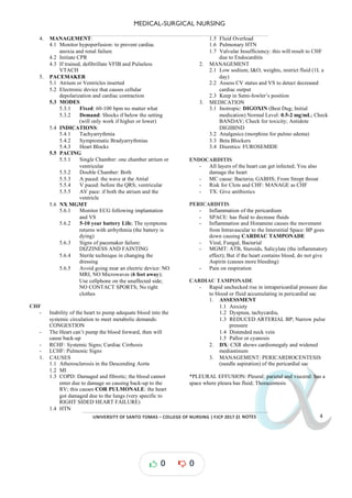 MEDICAL-SURGICAL NURSING
UNIVERSITY*OF*SANTO*TOMAS*–*COLLEGE*OF*NURSING*|*FJCP*2017*|
α
α
α
α
α*NOTES*
4. MANAGEMENT:
4.1 Monitor hypoperfusion: to prevent cardiac
anoxia and renal failure
4.2 Initiate CPR
4.3 If trained, defibrillate VFIB and Pulseless
VTACH
5. PACEMAKER
5.1 Atrium or Ventricles inserted
5.2 Electronic device that causes cellular
depolarization and cardiac contraction
5.3 MODES
5.3.1 Fixed: 60-100 bpm no matter what
5.3.2 Demand: Shocks if below the setting
(will only work if higher or lower)
5.4 INDICATIONS:
5.4.1 Tachyarrythmia
5.4.2 Symptomatic Bradyarrythmias
5.4.3 Heart Blocks
5.5 PACING
5.5.1 Single Chamber: one chamber atrium or
ventricular
5.5.2 Double Chamber: Both
5.5.3 A paced: the wave at the Atrial
5.5.4 V paced: before the QRS; ventricular
5.5.5 AV pace: if both the atrium and the
ventricle
5.6 NX MGMT
5.6.1 Monitor ECG following implantation
and VS
5.6.2 5-10 year battery Life; The symptoms
returns with arrhythmia (the battery is
dying)
5.6.3 Signs of pacemaker failure:
DIZZINESS AND FAINTING
5.6.4 Sterile technique in changing the
dressing
5.6.5 Avoid going near an electric device: NO
MRI, NO Microwaves (6 feet away);
Use cellphone on the unaffected side;
NO CONTACT SPORTS; No tight
clothes
CHF
- Inability of the heart to pump adequate blood into the
systemic circulation to meet metabolic demands:
CONGESTION
- The Heart can’t pump the blood forward, then will
cause back-up
- RCHF: Systemic Signs; Cardiac Cirrhosis
- LCHF: Pulmonic Signs
1. CAUSES
1.1 Atherosclerosis in the Descending Aorta
1.2 MI
1.3 COPD: Damaged and fibrotic; the blood cannot
enter due to damage so causing back-up to the
RV; this causes COR PULMONALE: the heart
got damaged due to the lungs (very specific to
RIGHT SIDED HEART FAILURE)
1.4 HTN
1.5 Fluid Overload
1.6 Pulmonary HTN
1.7 Valvular Insufficiency: this will result to CHF
due to Endocarditis
2. MANAGEMENT
2.1 Low sodium; I&O, weights, restrict fluid (1L a
day)
2.2 Assess CV status and VS to detect decreased
cardiac output
2.3 Keep in Semi-fowler’s position
3. MEDICATION
3.1 Inotropic: (Best Dug; Initial
DIGOXIN
medication) Normal Level: 0.5-2 mg/mL; Check
BANDAV; Check for toxicity; Antidote
DIGIBIND
3.2 Analgesics (morphine for pulmo edema)
3.3 Beta Blockers
3.4 Diuretics: FUROSEMIDE
ENDOCARDITIS
- All layers of the heart can get infected; You also
damage the heart
- MC cause: Bacteria; GABHS; From Strept throat
- Risk for Clots and CHF: MANAGE as CHF
- TX: Give antibiotics
PERICARDITIS
- Inflammation of the pericardium
- SPACE: has fluid to decrease fluids
- Inflammation and Histamine causes the movement
from Intravascular to the Interstitial Space: BP goes
down causing CARDIAC TAMPONADE
- Viral, Fungal, Bacterial
- MGMT: ATB, Steroids, Salicylate (the inflammatory
effect); But if the heart contains blood, do not give
Aspirin (causes more bleeding)
- Pain on respiration
CARDIAC TAMPONADE
- Rapid unchecked rise in intrapericardial pressure due
to blood or fluid accumulating in pericardial sac
1. ASSESSMENT
1.1 Anxiety
1.2 Dyspnea, tachycardia,
1.3 REDUCED ARTERIAL BP; Narrow pulse
pressure
1.4 Distended neck vein
1.5 Pallor or cyanosis
2. DX: CXR shows cardiomegaly and widened
mediastinum
3. MANAGEMENT: PERICARDIOCENTESIS
(needle aspiration) of the pericardial sac
*PLEURAL EFFUSION: Pleural: parietal and visceral: has a
space where pleura has fluid; Thoracentesis
0 0
 