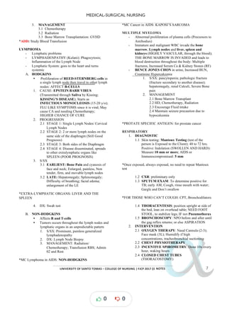 MEDICAL-SURGICAL NURSING
UNIVERSITY*OF*SANTO*TOMAS*–*COLLEGE*OF*NURSING*|*FJCP*2017*|
α
α
α
α
α*NOTES*
3. MANAGEMENT
3.1 Chemotherapy
3.2 Radiation
3.3 Bone Marrow Transplantation: GVHD
*ADD: Study Blood Transfusion
LYMPHOMA
- Lymphatic problems
- LYMPHADENPATHY (Kulani): Phagocytosis;
Inflammation of the Lymph Node
- Lymphatic System: goes to the heart and turns
systemic
A. HODGKINS
• Proliferation of REED-STERNBERG cells in
a single lymph node then travel to other lymph
nodes: AFFECT B-CELLS
1. CAUSE: EPSTEIN BARR VIRUS
(Transmitted through Saliva by Kissing;
KISSING’S DISEASE); Starts as
INFECTIOUS MONOCLEOSIS (15-20 y/o);
FLU LIKE SYMPTOMS since it is viral; May
cause CA and needing Chemotherapy;
HIGHER CHANCE OF CURE
2. PROGRESSION
2.1 STAGE 1: Single Lymph Nodes/ Cervical
Lymph Nodes
2.2 STAGE 2: 2 or more lymph nodes on the
same side of the diaphragm (Still Good
Prognosis)
2.3 STAGE 3: Both sides of the Diaphragm
2.4 STAGE 4: Disease disseminated, spreads
to other extralymphatic organs like
SPLEEN (POOR PROGNOSIS)
3. S/SX
3.1 EARLIEST: Bone Pain and cyanosis of
face and neck; Enlarged, painless, Non
tender, firm, and movable lymph nodes
3.2 LATE: Hepatomegaly; Splenomegaly;
Difficulty of breathing; facial edema;
enlargement of the LE
*EXTRA-LYMPHATIC ORGANS: LIVER AND THE
SPLEEN
4. DX: Swab test
B. NON-HODGKINS
• Affects B and T-cells
• Tumors occurs throughout the lymph nodes and
lymphatic organs in an unpredictable pattern
1. S/SX: Prominent, painless generalized
lymphadenopathy
2. DX: Lymph Node Biopsy
3. MANAGEMENT: Radiation/
Chemotherapy; Transfusion RBS; Admin
02 and Rest
*MC Lymphoma in AIDS: NON-HODGKINS
*MC Cancer in AIDS: KAPOSI’S SARCOMA
MULTIPLE MYELOMA
- Abnormal proliferation of plasma cells (Precursors to
Antibodies)
- Immature and malignant WBC invade the bone
marrow, Lymph nodes and liver, spleen and
kidneys (HIGHLY VASCULAR, through the blood);
THE BONE MARROW IS INVADED and leads to
blood destruction throughout the body: Multiple
fractures, Increased Serum Ca & Kidney Stones (RF)
- BENCE JONES CHON in urine, Increased BUN,
Creatinine Hypercalcemia
1. S/SX: pancytopenia; pathologic fracture
(fracture secondary to another disease);
hepatomegaly, renal Calculi, Severe Bone
pain
2. MANAGEMENT
2.1 Bone Marrow Transplant
2.2 HD, Chemotherapy, Radiation
2.3 Encourage Fluid intake
2.4 Maintain seizure precaution due to
hypocalcemia
*PROTATE SPECIFIC ANTIGEN: for prostate cancer
RESPIRATORY
1. DIAGNOSTIC
1.1 Skin testing: Mantoux Testing (test of the
person is Exposed to the Client); 48 to 72 hrs;
Positive: Indolation (SWOLLEN AND HARD):
Measure 10 mm or more; AIDS or
Immunocompromised: 5 mm
*Once exposed, always exposed, no ne d to repeat Mantoux
e
test
1.2 CXR: preliminary only
1.3 SPUTUM EXAM: To determine positive for
TB; early AM, Cough, rinse mouth with water;
Gargle and Don’t swallow
*FOR THOSE WHO CAN’T COUGH: CPT, Bronchodilators
1.4 THORACENTESIS: position upright at side of
the bed, lean on overhead table; NEED FOOT
STOOL, to stabilize legs; IF not Pneumothorax
1.5 BRONCHOSCOPY: NPO before and after until
the gag reflex returns; or else ASPIRATION
2. INTERVENTION
2.1 OXYGEN THERAPY: Nasal Cannula (2-3);
Face mask (3L); Humidify if high
concentrations, tracheobronchial suctioning
2.2 CHEST PHYSIOTHERAPY
2.3 INCENTIVE SPIROMETRY: Done 10x every
hour, waking hours
2.4 CLOSED CHEST TUBES
(THORACOSTOMY)
0 0
 