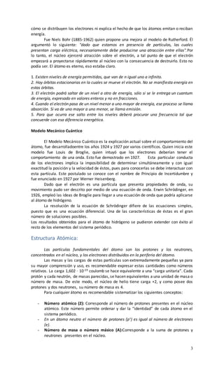 cómo se distribuyen los electrones ni explica el hecho de que los átomos emitan o reciban 
energía. 
Fue Niels Bohr (1885-1962) quien propone una mejora al modelo de Rutherford. Él 
argumentó lo siguiente: "dado que estamos en presencia de partículas, las cuales 
presentan carga eléctrica, necesariamente debe producirse una atracción entre ellas".Por 
lo tanto, el núcleo ejercerá atracción sobre el electrón, a tal punto de que el electrón 
empezará a proyectarse rápidamente al núcleo con la consecuencia de destruirlo. Esto no 
podía ser. El átomo es eterno, eso estaba claro. 
1. Existen niveles de energía permitidos, que van de n igual uno a infinito. 
2. Hay órbitas estacionarias en la cuales se mueve el electrón. No se manifiesta energía en 
estas órbitas. 
3. El electrón podrá saltar de un nivel a otro de energía, sólo si se le entrega un cuantum 
de energía, expresado en valores enteros y no en fracciones. 
4. Cuando el electrón pasa de un nivel menor a uno mayor de energía, ese proceso se llama 
absorción. Si va de uno mayor a uno menor, se llama emisión. 
5. Para que ocurra ese salto entre los niveles deberá procurar una frecuencia tal que 
concuerde con esa diferencia energética. 
3 
Modelo Mecánico Cuántico 
El Modelo Mecánico Cuántico es la explicación actual sobre el comportamiento del 
átomo, fue desarrolladoentre los años 1924 y 1927 por varios científicos. Quien inicia este 
modelo fue Louis de Broglie, quien intuyó que los electrones deberían tener el 
comportamiento de una onda. Esto fue demostrado en 1927. Esta particular conducta 
de los electrones implica la imposibilidad de determinar simultáneamente y con igual 
exactitud la posición y la velocidad de éstos, pues para conocerlas se debe interactuar con 
esta partícula. Este postulado se conoce con el nombre de Principio de Incertidumbre y 
fue enunciado en 1927 por Werner Heisenberg. 
Dado que el electrón es una partícula que presenta propiedades de onda, su 
movimiento pudo ser descrito por medio de una ecuación de onda. Erwin Schrödinger, en 
1926, empleó las ideas de Broglie para llegar a una ecuación de onda que podría aplicarse 
al átomo de hidrógeno. 
La resolución de la ecuación de Schrödinger difiere de las ecuaciones simples, 
puesto que es una ecuación diferencial. Una de las características de éstas es el gran 
número de soluciones posibles. 
Los resultados obtenidos para el átomo de hidrógeno se pudieron extender con éxito al 
resto de los elementos del sistema periódico. 
Estructura Atómica: 
Las partículas fundamentales del átomo son los protones y los neutrones, 
concentrados en el núcleo, y los electrones distribuidos en la periferia del átomo. 
Las masas y las cargas de estas partículas son extremadamente pequeñas ya para 
su mayor comprensión y uso, es recomendable expresar estas cantidades como números 
relativos. La carga 1,602 · 10-19 coulomb se hace equivalente a una “carga unitaria”. Cada 
protón y cada neutrón, de masas parecidas, se hacen equivalentes a una unidad de masa o 
número de masa. De este modo, el núcleo de helio tiene carga +2, y como posee dos 
protones y dos neutrones, su número de masa es 4. 
Para cualquier átomo es recomendable sistematizar los siguientes conceptos: 
- Número atómico (Z): Corresponde al número de protones presentes en el núcleo 
atómico. Este número permite ordenar y dar la “identidad” de cada átomo en el 
sistema periódico. 
- En un átomo neutro el número de protones (p+) es igual al número de electrones 
(e). 
- Número de masa o número másico (A):Corresponde a la suma de protones y 
neutrones presentes en el núcleo. 
 