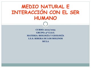 CURSO: 2012/1023
GRUPO: 3º E.S.O.
MATERIA: BIOLOGÍA Y GEOLOGÍA
I.E.S. RIBERA DE LOS MOLINOS
MULA
MEDIO NATURAL E
INTERACCIÓN CON EL SER
HUMANO
 