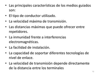 • Las principales características de los medios guiados
son:
• El tipo de conductor utilizado.
• La velocidad máxima de transmisión.
• Las distancias máximas que puede ofrecer entre
repetidores.
• La inmunidad frente a interferencias
electromagnéticas.
• La facilidad de instalación.
• La capacidad de soportar diferentes tecnologías de
nivel de enlace.
• La velocidad de transmisión depende directamente
de la distancia entre los terminales
10
 