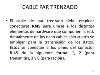 CABLE PAR TRENZADO
• El cable de par trenzado debe emplear
conectores RJ45 para unirse a los distintos
elementos de hardware que componen la red.
Actualmente de los ocho cables sólo cuatro se
emplean para la transmisión de los datos.
Éstos se conectan a los pines del conector
RJ45 de la siguiente forma: 1, 2 (para
transmitir), 3 y 6 (para recibir).
12
 