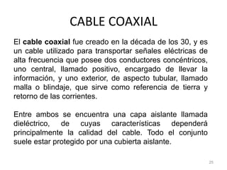 CABLE COAXIAL
25
El cable coaxial fue creado en la década de los 30, y es
un cable utilizado para transportar señales eléctricas de
alta frecuencia que posee dos conductores concéntricos,
uno central, llamado positivo, encargado de llevar la
información, y uno exterior, de aspecto tubular, llamado
malla o blindaje, que sirve como referencia de tierra y
retorno de las corrientes.
Entre ambos se encuentra una capa aislante llamada
dieléctrico, de cuyas características dependerá
principalmente la calidad del cable. Todo el conjunto
suele estar protegido por una cubierta aislante.
 