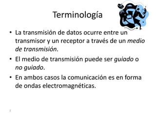 Terminología
• La transmisión de datos ocurre entre un
transmisor y un receptor a través de un medio
de transmisión.
• El medio de transmisión puede ser guiado o
no guiado.
• En ambos casos la comunicación es en forma
de ondas electromagnéticas.
3
 