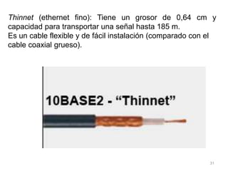 31
Thinnet (ethernet fino): Tiene un grosor de 0,64 cm y
capacidad para transportar una señal hasta 185 m.
Es un cable flexible y de fácil instalación (comparado con el
cable coaxial grueso).
 