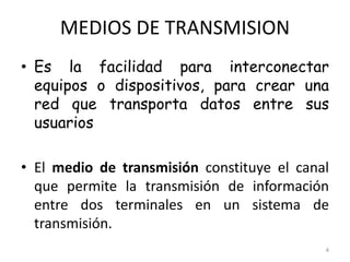 MEDIOS DE TRANSMISION
• Es la facilidad para interconectar
equipos o dispositivos, para crear una
red que transporta datos entre sus
usuarios
• El medio de transmisión constituye el canal
que permite la transmisión de información
entre dos terminales en un sistema de
transmisión.
4
 