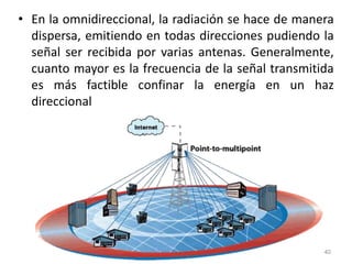 • En la omnidireccional, la radiación se hace de manera
dispersa, emitiendo en todas direcciones pudiendo la
señal ser recibida por varias antenas. Generalmente,
cuanto mayor es la frecuencia de la señal transmitida
es más factible confinar la energía en un haz
direccional
40
 