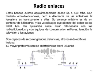 Radio enlaces
42
Estas bandas cubren aproximadamente desde 55 a 550 Mhz. Son
también omnidireccionales, pero a diferencia de las anteriores la
ionosfera es transparente a ellas. Su alcance máximo es de un
centenar de kilómetros, y las velocidades que permite del orden de los
9600 bps. Su aplicación suele estar relacionada con los
radioaficionados y con equipos de comunicación militares, también la
televisión y los aviones.
Son capaces de recorrer grandes distancias, atravesando edificios
incluso.
Su mayor problema son las interferencias entre usuarios
 