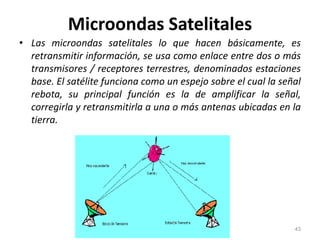 Microondas Satelitales
• Las microondas satelitales lo que hacen básicamente, es
retransmitir información, se usa como enlace entre dos o más
transmisores / receptores terrestres, denominados estaciones
base. El satélite funciona como un espejo sobre el cual la señal
rebota, su principal función es la de amplificar la señal,
corregirla y retransmitirla a una o más antenas ubicadas en la
tierra.
43
 
