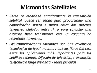Microondas Satelitales
• Como se mencionó anteriormente la transmisión
satelital, puede ser usada para proporcionar una
comunicación punto a punto entre dos antenas
terrestres alejadas entre si, o para conectar una
estación base transmisora con un conjunto de
receptores terrestres.
• Las comunicaciones satelitales son una revolución
tecnológica de igual magnitud que las fibras ópticas,
entre las aplicaciones más importantes para los
satélites tenemos: Difusión de televisión, transmisión
telefónica a larga distancia y redes privadas
44
 