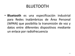 BLUETOOTH
• Bluetooth es una especificación industrial
para Redes Inalámbricas de Área Personal
(WPAN) que posibilita la transmisión de voz y
datos entre diferentes dispositivos mediante
un enlace por radiofrecuencia
46
 