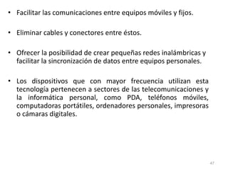 • Facilitar las comunicaciones entre equipos móviles y fijos.
• Eliminar cables y conectores entre éstos.
• Ofrecer la posibilidad de crear pequeñas redes inalámbricas y
facilitar la sincronización de datos entre equipos personales.
• Los dispositivos que con mayor frecuencia utilizan esta
tecnología pertenecen a sectores de las telecomunicaciones y
la informática personal, como PDA, teléfonos móviles,
computadoras portátiles, ordenadores personales, impresoras
o cámaras digitales.
47
 
