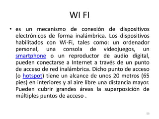 WI FI
• es un mecanismo de conexión de dispositivos
electrónicos de forma inalámbrica. Los dispositivos
habilitados con Wi-Fi, tales como: un ordenador
personal, una consola de videojuegos, un
smartphone o un reproductor de audio digital,
pueden conectarse a Internet a través de un punto
de acceso de red inalámbrica. Dicho punto de acceso
(o hotspot) tiene un alcance de unos 20 metros (65
pies) en interiores y al aire libre una distancia mayor.
Pueden cubrir grandes áreas la superposición de
múltiples puntos de acceso .
50
 