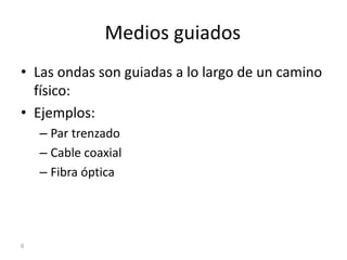Medios guiados
• Las ondas son guiadas a lo largo de un camino
físico:
• Ejemplos:
– Par trenzado
– Cable coaxial
– Fibra óptica
6
 
