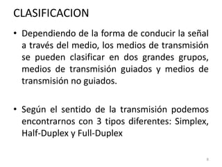 CLASIFICACION
• Dependiendo de la forma de conducir la señal
a través del medio, los medios de transmisión
se pueden clasificar en dos grandes grupos,
medios de transmisión guiados y medios de
transmisión no guiados.
• Según el sentido de la transmisión podemos
encontrarnos con 3 tipos diferentes: Simplex,
Half-Duplex y Full-Duplex
8
 