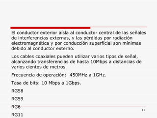 El conductor exterior aísla al conductor central de las señales de interferencias externas, y las pérdidas por radiación electromagnética y por conducción superficial son mínimas debido al conductor externo. Los cables coaxiales pueden utilizar varios tipos de señal, alcanzando transferencias de hasta 10Mbps a distancias de varios cientos de metros. Frecuencia de operación:  450MHz a 1GHz. Tasa de bits: 10 Mbps a 1Gbps. RG58  RG59  RG6 RG11 