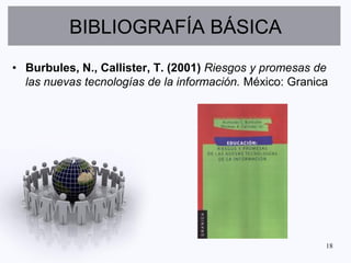 BIBLIOGRAFÍA BÁSICA
• Burbules, N., Callister, T. (2001) Riesgos y promesas de
  las nuevas tecnologías de la información. México: Granica




                                                          18
 