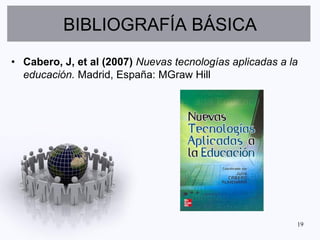 BIBLIOGRAFÍA BÁSICA
• Cabero, J, et al (2007) Nuevas tecnologías aplicadas a la
  educación. Madrid, España: MGraw Hill




                                                          19
 