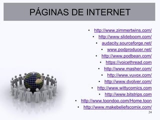 PÁGINAS DE INTERNET
              • http://www.zimmertwins.com/
                 • http://www.slideboom.com/
                  • audacity.sourceforge.net/
                     • www.podproducer.net/
                  • http://www.podbean.com/
                    • https://voicethread.com
                   • http://www.masher.com/
                     • http://www.vuvox.com/
                   • http://www.dvolver.com/
                • http://www.wittycomics.com
                   • http://www.bitstrips.com
        • http://www.toondoo.com/Home.toon
         • http://www.makebeliefscomix.com/
                                           24
 