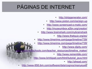 PÁGINAS DE INTERNET
                                    • http://stripgenerator.com/
                            • http://www.pixton.com/es/sign-up
                          • http://www.screencast-o-matic.com/
                          • http://museumbox.e2bn.org/creator/
                     • http://www.brainshark.com/mybrainshark
                                   • http://www.thatquiz.org/es/
                  • http://www.timerime.com/page/timeline/739/
                  • http://www.timerime.com/page/timeline/739/
                                       • http://www.dipity.com/
• http://www.softschools.com/teacher_resources/timeline_maker/
                                   • http://www.rememble.com/
               • http://www.brinkpad.com/html/tutorial_java.html
                                            • http://ahead.com/
     • http://www-958.ibm.com/software/data/cognos/manyeyes/  25
 