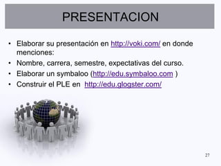 PRESENTACION

• Elaborar su presentación en http://voki.com/ en donde
  menciones:
• Nombre, carrera, semestre, expectativas del curso.
• Elaborar un symbaloo (http://edu.symbaloo.com )
• Construir el PLE en http://edu.glogster.com/




                                                          27
 