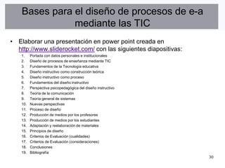 Bases para el diseño de procesos de e-a
               mediante las TIC
• Elaborar una presentación en power point creada en
  http://www.sliderocket.com/ con las siguientes diapositivas:
    1.    Portada con datos personales e institucionales
    2.    Diseño de procesos de enseñanza mediante TIC
    3.    Fundamentos de la Tecnología educativa
    4.    Diseño instructivo como construcción teórica
    5.    Diseño instructivo como proceso
    6.    Fundamentos del diseño instructivo
    7.    Perspectiva psicopedagógica del diseño instructivo
    8.    Teoría de la comunicación
    9.    Teoría general de sistemas
    10.   Nuevas perspectivas
    11.   Proceso de diseño
    12.   Producción de medios por los profesores
    13.   Producción de medios por los estudiantes
    14.   Adaptación y reelaboración de materiales
    15.   Principios de diseño
    16.   Criterios de Evaluación (cualidades)
    17.   Criterios de Evaluación (consideraciones)
    18.   Conclusiones
    19.   Bibliografía
                                                                 30
 