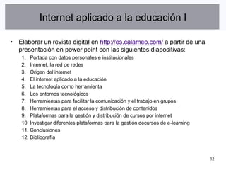 Internet aplicado a la educación I

• Elaborar un revista digital en http://es.calameo.com/ a partir de una
  presentación en power point con las siguientes diapositivas:
    1.    Portada con datos personales e institucionales
    2.    Internet, la red de redes
    3.    Origen del internet
    4.    El internet aplicado a la educación
    5.    La tecnología como herramienta
    6.    Los entornos tecnológicos
    7.    Herramientas para facilitar la comunicación y el trabajo en grupos
    8.    Herramientas para el acceso y distribución de contenidos
    9.    Plataformas para la gestión y distribución de cursos por internet
    10.   Investigar diferentes plataformas para la gestión decursos de e-learning
    11.   Conclusiones
    12.   Bibliografía



                                                                                     32
 
