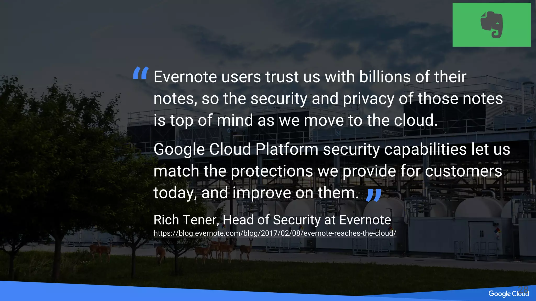 Leverage 3rd party appliances and services
Network Security
(Next Gen
Firewall/IPS/WAF)
DDoS/WAF
Endpoint/
Container Security
Scanning, Logging
& Compliance
Encryption/
DLP
TO DO:
FIX ME
Evernote users trust us with billions of their
notes, so the security and privacy of those notes
is top of mind as we move to the cloud.
Google Cloud Platform security capabilities let us
match the protections we provide for customers
today, and improve on them.
Rich Tener, Head of Security at Evernote
“
”https://blog.evernote.com/blog/2017/02/08/evernote-reaches-the-cloud/
28
 