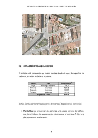 PROYECTO DE LAS INSTALACIONES DE UN EDIFICIO DE VIVIENDAS




2.2   CARACTERÍSTICAS DEL EDIFICIO


El edificio está compuesto por cuatro plantas donde el uso y la superficie de
cada una se detalla en la tabla siguiente:


                                                                 2
               Planta                 Uso           Superficie (m )
                Baja         Parking / Trasteros        198,7
              Primera              Viviendas           194,75
              Segunda              Viviendas           196,05
              Cubierta             Viviendas            89,28
                         Superficie Total              678,78




Dichas plantas contienen las siguientes divisiones y disposición de elementos:


  • Planta Baja: se encuentran dos parkings, una a cada extremo del edificio;
      uno tiene 3 plazas de aparcamiento, mientras que el otro tiene 5. Hay una
      plaza para cada apartamento.




                                          7
 
