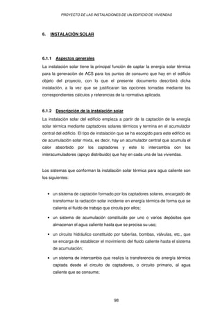 PROYECTO DE LAS INSTALACIONES DE UN EDIFICIO DE VIVIENDAS




6.    INSTALACIÓN SOLAR




6.1.1    Aspectos generales

La instalación solar tiene la principal función de captar la energía solar térmica
para la generación de ACS para los puntos de consumo que hay en el edificio
objeto del proyecto, con lo que el presente documento describirá dicha
instalación, a la vez que se justificaran las opciones tomadas mediante los
correspondientes cálculos y referencias de la normativa aplicada.


6.1.2    Descripción de la instalación solar

La instalación solar del edificio empieza a partir de la captación de la energía
solar térmica mediante captadores solares térmicos y termina en el acumulador
central del edificio. El tipo de instalación que se ha escogido para este edificio es
de acumulación solar mixta, es decir, hay un acumulador central que acumula el
calor    absorbido    por   los   captadores     y   este      lo   intercambia   con   los
interacumuladores (apoyo distribuido) que hay en cada una de las viviendas.


Los sistemas que conforman la instalación solar térmica para agua caliente son
los siguientes:


     • un sistema de captación formado por los captadores solares, encargado de
        transformar la radiación solar incidente en energía térmica de forma que se
        calienta el fluido de trabajo que circula por ellos;

     • un sistema de acumulación constituido por uno o varios depósitos que
        almacenan el agua caliente hasta que se precisa su uso;

     • un circuito hidráulico constituido por tuberías, bombas, válvulas, etc., que
        se encarga de establecer el movimiento del fluido caliente hasta el sistema
        de acumulación;

     • un sistema de intercambio que realiza la transferencia de energía térmica
        captada desde el circuito de captadores, o circuito primario, al agua
        caliente que se consume;




                                            98
 