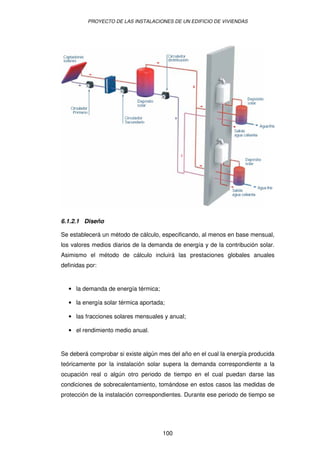 PROYECTO DE LAS INSTALACIONES DE UN EDIFICIO DE VIVIENDAS




6.1.2.1 Diseño

Se establecerá un método de cálculo, especificando, al menos en base mensual,
los valores medios diarios de la demanda de energía y de la contribución solar.
Asimismo el método de cálculo incluirá las prestaciones globales anuales
definidas por:


   • la demanda de energía térmica;

   • la energía solar térmica aportada;

   • las fracciones solares mensuales y anual;

   • el rendimiento medio anual.


Se deberá comprobar si existe algún mes del año en el cual la energía producida
teóricamente por la instalación solar supera la demanda correspondiente a la
ocupación real o algún otro periodo de tiempo en el cual puedan darse las
condiciones de sobrecalentamiento, tomándose en estos casos las medidas de
protección de la instalación correspondientes. Durante ese periodo de tiempo se




                                      100
 