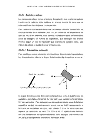 PROYECTO DE LAS INSTALACIONES DE UN EDIFICIO DE VIVIENDAS




6.1.2.4 Captadores solares

Los captadores solares forman el sistema de captación, que es el encargado de
transformar la radiación solar incidente en energía térmica de forma que se
calienta el fluido de trabajo que circula por ellos.

Para determinar cual será el número de captadores a instalar se realizarán los
cálculos basados en el método F-Chart. Así, en función de las temperaturas del
agua de red, la del ambiente, la de servicio y la radiación solar e fracción solar
anual se escogerá un número de captadores, que satisfagan los criterios
mínimos según un tipo de instalación que favorezca la captación solar. Este
método de cálculo se puede observar en los Anexos.

6.1.2.4.1 Orientación e inclinación

Para establecer en que orientación e inclinación se deben instalar los captadores
hay dos parámetros básicos, el ángulo de inclinación,   y el ángulo de azimut, .




El ángulo de inclinación se define como el ángulo que forma la superficie de los
captadores con el plano horizontal. Su valor es 0° para captadores horizontales y
90° para verticales. Para satisfacer una demanda constante anual, =la latitud
geográfica, es decir para este proyecto tendría que ser =42º. Aunque según el
fabricante de captadores escogido, solo fabrican 3 tipos de estructuras para
soportar los captadores, las hay a 0º a 20º o a 45º. El tejado al estar inclinado
con una pendiente de 15º aproximadamente, se ha escogido una estructura de
20º, así que los captadores tendrán una inclinación =35º.




                                         104
 