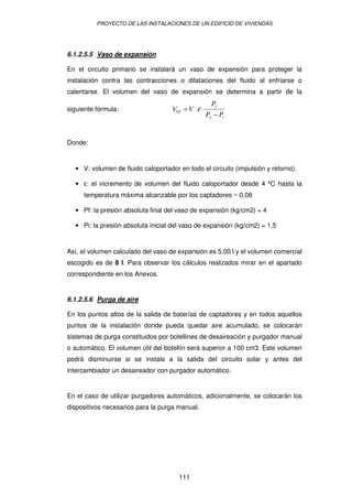 PROYECTO DE LAS INSTALACIONES DE UN EDIFICIO DE VIVIENDAS




6.1.2.5.5 Vaso de expansión

En el circuito primario se instalará un vaso de expansión para proteger la
instalación contra las contracciones o dilataciones del fluido al enfriarse o
calentarse. El volumen del vaso de expansión se determina a partir de la
                                                      Pf
siguiente fórmula:                  VVE = V ⋅ ε ⋅
                                                    Pf − Pi


Donde:


  • V: volumen de fluido caloportador en todo el circuito (impulsión y retorno).

  •   : el incremento de volumen del fluido caloportador desde 4 ºC hasta la
      temperatura máxima alcanzable por los captadores ~ 0,08

  • Pf: la presión absoluta final del vaso de expansión (kg/cm2) = 4

  • Pi: la presión absoluta inicial del vaso de expansión (kg/cm2) = 1,5


Así, el volumen calculado del vaso de expansión es 5,00 l y el volumen comercial
escogido es de 8 l. Para observar los cálculos realizados mirar en el apartado
correspondiente en los Anexos.


6.1.2.5.6 Purga de aire

En los puntos altos de la salida de baterías de captadores y en todos aquellos
puntos de la instalación donde pueda quedar aire acumulado, se colocarán
sistemas de purga constituidos por botellines de desaireación y purgador manual
o automático. El volumen útil del botellín será superior a 100 cm3. Este volumen
podrá disminuirse si se instala a la salida del circuito solar y antes del
intercambiador un desaireador con purgador automático.


En el caso de utilizar purgadores automáticos, adicionalmente, se colocarán los
dispositivos necesarios para la purga manual.




                                      111
 