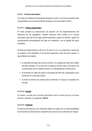 PROYECTO DE LAS INSTALACIONES DE UN EDIFICIO DE VIVIENDAS




6.1.2.7 Circuito secundario

En el tipo de instalación del presente proyecto (mixta), el circuito secundario está
comprendido entre el intercambiador de placas y el acumulador central.


6.1.2.7.1 Fluido caloportador

El fluido portador se seleccionará de acuerdo con las especificaciones del
fabricante de los captadores. Pueden utilizarse como fluidos en el circuito
secundario agua de la red, agua desmineralizada o agua con aditivos, según las
características climatológicas del lugar de instalación y de la calidad del agua
empleada.


El fluido de trabajo tendrá un pH a 20 ° entre 5 y 9, y un contenido en sales que
                                        C
se ajustará a los señalados en los puntos siguientes; fuera de estos valores, el
agua deberá ser tratada.


  • la salinidad del agua del circuito primario no excederá de 500 mg/l totales
      de sales solubles. En el caso de no disponer de este valor se tomará el de
      conductividad como variable limitante, no sobrepasando los 650 S/cm;

  • el contenido en sales de calcio no excederá de 200 mg/l, expresados como
      contenido en carbonato cálcico;

  • el límite de dióxido de carbono libre contenido en el agua no excederá de
      50 mg/l.




6.1.2.7.2 Caudal

El caudal a circular por el circuito secundario será el mismo que en el circuito
primario, teniendo un caudal de 1128 l/h.


6.1.2.7.3 Tuberías

El sistema de tuberías y sus materiales deben ser tales que no exista posibilidad
de formación de obturaciones o depósitos de cal para las condiciones de trabajo.




                                        113
 