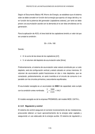 PROYECTO DE LAS INSTALACIONES DE UN EDIFICIO DE VIVIENDAS




Según el Documento Básico HE Ahorro de Energía, se establece que el sistema
solar se debe concebir en función de la energía que aporta a lo largo del día y no
en función de la potencia del generador (captadores solares), por tanto se debe
prever una acumulación acorde con la demanda al no ser ésta simultánea con la
generación.


Para la aplicación de ACS, el área total de los captadores tendrá un valor tal que
se cumpla la condición:


                                  50 < V/A< 180


Siendo:


  • A: la suma de las áreas de los captadores [m²];

  • V: el volumen del depósito de acumulación solar [litros].


Preferentemente, el sistema de acumulación solar estará constituido por un solo
depósito, será de configuración vertical y estará ubicado en zonas interiores. El
volumen de acumulación podrá fraccionarse en dos o más depósitos, que se
conectarán, preferentemente, en serie invertida en el circuito de consumo ó en
paralelo con los circuitos primarios y secundarios equilibrados.


El acumulador escogido es un acumulador de 2000 l de capacidad, este cumple
                                     V 2000
con la condición antes nombrada.      =      = 166,5
                                     A 12,01


El modelo escogido es de la empresa PROMASOL del modelo MOD. CA/TA L.


6.1.2.9 Regulación y control

El sistema de control asegurará el correcto funcionamiento de las instalaciones,
procurando obtener un buen aprovechamiento de la energía solar captada y
asegurando un uso adecuado de la energía auxiliar. El sistema de regulación y




                                       115
 