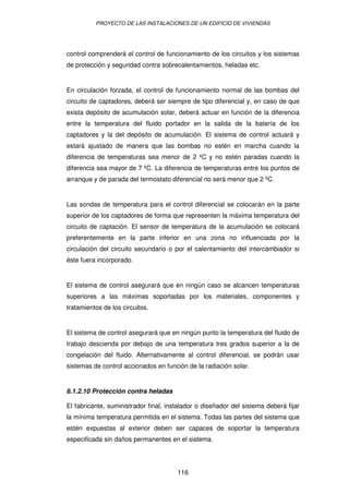 PROYECTO DE LAS INSTALACIONES DE UN EDIFICIO DE VIVIENDAS




control comprenderá el control de funcionamiento de los circuitos y los sistemas
de protección y seguridad contra sobrecalentamientos, heladas etc.


En circulación forzada, el control de funcionamiento normal de las bombas del
circuito de captadores, deberá ser siempre de tipo diferencial y, en caso de que
exista depósito de acumulación solar, deberá actuar en función de la diferencia
entre la temperatura del fluido portador en la salida de la batería de los
captadores y la del depósito de acumulación. El sistema de control actuará y
estará ajustado de manera que las bombas no estén en marcha cuando la
diferencia de temperaturas sea menor de 2 ºC y no estén paradas cuando la
diferencia sea mayor de 7 ºC. La diferencia de temperaturas entre los puntos de
arranque y de parada del termostato diferencial no será menor que 2 ºC.


Las sondas de temperatura para el control diferencial se colocarán en la parte
superior de los captadores de forma que representen la máxima temperatura del
circuito de captación. El sensor de temperatura de la acumulación se colocará
preferentemente en la parte inferior en una zona no influenciada por la
circulación del circuito secundario o por el calentamiento del intercambiador si
éste fuera incorporado.


El sistema de control asegurará que en ningún caso se alcancen temperaturas
superiores a las máximas soportadas por los materiales, componentes y
tratamientos de los circuitos.


El sistema de control asegurará que en ningún punto la temperatura del fluido de
trabajo descienda por debajo de una temperatura tres grados superior a la de
congelación del fluido. Alternativamente al control diferencial, se podrán usar
sistemas de control accionados en función de la radiación solar.


6.1.2.10 Protección contra heladas

El fabricante, suministrador final, instalador o diseñador del sistema deberá fijar
la mínima temperatura permitida en el sistema. Todas las partes del sistema que
estén expuestas al exterior deben ser capaces de soportar la temperatura
especificada sin daños permanentes en el sistema.




                                       116
 