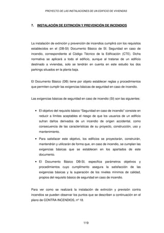 PROYECTO DE LAS INSTALACIONES DE UN EDIFICIO DE VIVIENDAS




7.    INSTALACIÓN DE EXTINCIÓN Y PREVENCIÓN DE INCENDIOS




La instalación de extinción y prevención de incendios cumplirá con los requisitos
establecidos en el (DB-SI) Documento Básico de SI. Seguridad en caso de
incendio, correspondiente al Código Técnico de la Edificación (CTE). Dicha
normativa se aplicará a todo el edificio, aunque al tratarse de un edificio
destinado a viviendas, solo se tendrán en cuenta en este estudio los dos
parkings situados en la planta baja.


El Documento Básico (DB) tiene por objeto establecer reglas y procedimientos
que permiten cumplir las exigencias básicas de seguridad en caso de incendio.


Las exigencias básicas de seguridad en caso de incendio (SI) son las siguientes:


     • El objetivo del requisito básico “Seguridad en caso de incendio” consiste en
       reducir a límites aceptables el riesgo de que los usuarios de un edificio
       sufran daños derivados de un incendio de origen accidental, como
       consecuencia de las características de su proyecto, construcción, uso y
       mantenimiento.

     • Para satisfacer este objetivo, los edificios se proyectarán, construirán,
       mantendrán y utilizarán de forma que, en caso de incendio, se cumplan las
       exigencias básicas que se establecen en los apartados de este
       documento.

     • El   Documento     Básico   DB-SI,     especifica   parámetros   objetivos   y
       procedimientos cuyo cumplimento asegura la satisfacción de las
       exigencias básicas y la superación de los niveles mínimos de calidad,
       propios del requisito básico de seguridad en caso de incendio.


Para ver como se realizará la instalación de extinción y previsión contra
incendios se pueden observar los puntos que se describen a continuación en el
plano de CONTRA INCENDIOS, nº 18.




                                        119
 