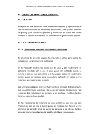 PROYECTO DE LAS INSTALACIONES DE UN EDIFICIO DE VIVIENDAS




10. ESTUDIO DEL IMPACTO MEDIOAMBIENTAL

10.1 OBJETIVO


El objetivo de este estudio es tener presente los impactos y repercusiones de
realizar las instalaciones de electricidad, de fontanería, solar y contra incendios
del parking, para realizar una previsión y disminución en cuanto sea posible
mediante la elección de materiales y la minimización de generación de residuos.


10.2 SOSTENIBILIDAD GENERAL


10.2.1 Utilización de materiales reciclables i/o reutilizables



En el edificio del presente proyecto los materiales a utilizar para realizar las
instalaciones son prácticamente reutilizables.


En la instalación eléctrica los cables son de cobre y con recubrimiento de
polietileno reticulado, con lo que el cobre puede ser reutilizado cuando se
termine el ciclo de vida del edificio o de los propios cables. El recubrimiento
también puede ser reciclado para una posterior aplicación en cables u otros
materiales que requieran este producto.


Las luminarias escogidas contienen fluorescentes o lámparas de bajo consumo
que una vez terminado su ciclo de vida puedan ser tratadas correctamente y así
reciclarlas. Los materiales de las lámparas al ser plásticos y metálicos también
tienen un tratamiento de reciclaje.


En las instalaciones de fontanería se utiliza polietileno, este una vez este
finalizado su ciclo de vida o dañado puede ser reciclado. Los flexores y otros
elementos de conexión entre los puntos de consumo y las tuberías también
serán del mismo material para evitar posibles pérdidas e irregularidades.




                                       128
 