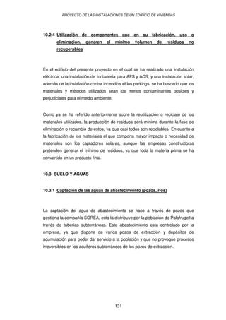 PROYECTO DE LAS INSTALACIONES DE UN EDIFICIO DE VIVIENDAS




10.2.4 Utilización de componentes que en su fabricación,                  uso o
       eliminación,    generen     el   mínimo   volumen     de    residuos   no
       recuperables



En el edificio del presente proyecto en el cual se ha realizado una instalación
eléctrica, una instalación de fontanería para AFS y ACS, y una instalación solar,
además de la instalación contra incendios el los parkings, se ha buscado que los
materiales y métodos utilizados sean los menos contaminantes posibles y
perjudiciales para el medio ambiente.


Como ya se ha referido anteriormente sobre la reutilización o reciclaje de los
materiales utilizados, la producción de residuos será mínima durante la fase de
eliminación o recambio de estos, ya que casi todos son reciclables. En cuanto a
la fabricación de los materiales el que comporta mayor impacto o necesidad de
materiales son los captadores solares, aunque las empresas constructoras
pretenden generar el mínimo de residuos, ya que toda la materia prima se ha
convertido en un producto final.


10.3 SUELO Y AGUAS


10.3.1 Captación de las aguas de abastecimiento (pozos, ríos)



La captación del agua de abastecimiento se hace a través de pozos que
gestiona la compañía SOREA, esta la distribuye por la población de Palafrugell a
través de tuberías subterráneas. Este abastecimiento esta controlado por la
empresa, ya que dispone de varios pozos de extracción y depósitos de
acumulación para poder dar servicio a la población y que no provoque procesos
irreversibles en los acuíferos subterráneos de los pozos de extracción.




                                        131
 