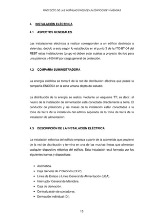 PROYECTO DE LAS INSTALACIONES DE UN EDIFICIO DE VIVIENDAS




4.    INSTALACIÓN ELÉCTRICA

4.1     ASPECTOS GENERALES


Las instalaciones eléctricas a realizar corresponden a un edificio destinado a
viviendas, debido a esto según lo establecido en el punto 3 de la ITC-BT-04 del
REBT estas instalaciones (grupo e) deben estar sujetas a proyecto técnico para
una potencia >100 kW por carga general de protección.


4.2     COMPAÑÍA SUMINISTRADORA


La energía eléctrica se tomará de la red de distribución eléctrica que posee la
compañía ENDESA en la zona urbana objeto del estudio.


La distribución de la energía se realiza mediante un esquema TT; es decir, el
neutro de la instalación de alimentación está conectado directamente a tierra. El
conductor de protección y las masas de la instalación están conectados a la
toma de tierra de la instalación del edificio separada de la toma de tierra de la
instalación de alimentación.


4.3     DESCRIPCIÓN DE LA INSTALACIÓN ELÉCTRICA


La instalación eléctrica del edificio empieza a partir de la acometida que proviene
de la red de distribución y termina en una de las muchas líneas que alimentan
cualquier dispositivo eléctrico del edificio. Esta instalación está formada por los
siguientes tramos y dispositivos:


     • Acometida.
     • Caja General de Protección (CGP).
     • Línea de Enlace o Línea General de Alimentación (LGA).
     • Interruptor General de Maniobra.
     • Caja de derivación.
     • Centralización de contadores.
     • Derivación Individual (DI).




                                          15
 