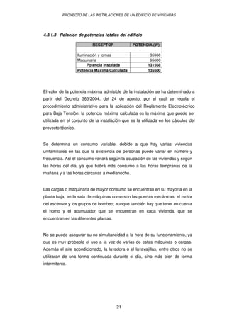 PROYECTO DE LAS INSTALACIONES DE UN EDIFICIO DE VIVIENDAS




4.3.1.3 Relación de potencias totales del edificio

                           RECEPTOR             POTENCIA (W)

                    Iluminación y tomas                  35968
                    Maquinaria                           95600
                         Potencia Instalada             131568
                    Potencia Máxima Calculada           135500




El valor de la potencia máxima admisible de la instalación se ha determinado a
partir del Decreto 363/2004, del 24 de agosto, por el cual se regula el
procedimiento administrativo para la aplicación del Reglamento Electrotécnico
para Baja Tensión; la potencia máxima calculada es la máxima que puede ser
utilizada en el conjunto de la instalación que es la utilizada en los cálculos del
proyecto técnico.


Se determina un consumo variable, debido a que hay varias viviendas
unifamiliares en las que la existencia de personas puede variar en número y
frecuencia. Así el consumo variará según la ocupación de las viviendas y según
las horas del día, ya que habrá más consumo a las horas tempranas de la
mañana y a las horas cercanas a medianoche.


Las cargas o maquinaria de mayor consumo se encuentran en su mayoría en la
planta baja, en la sala de máquinas como son las puertas mecánicas, el motor
del ascensor y los grupos de bombeo; aunque también hay que tener en cuenta
el horno y el acumulador que se encuentran en cada vivienda, que se
encuentran en las diferentes plantas.


No se puede asegurar su no simultaneidad a la hora de su funcionamiento, ya
que es muy probable el uso a la vez de varias de estas máquinas o cargas.
Además el aire acondicionado, la lavadora o el lavavajillas, entre otros no se
utilizaran de una forma continuada durante el día, sino más bien de forma
intermitente.




                                        21
 